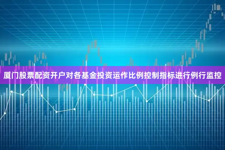 厦门股票配资开户对各基金投资运作比例控制指标进行例行监控