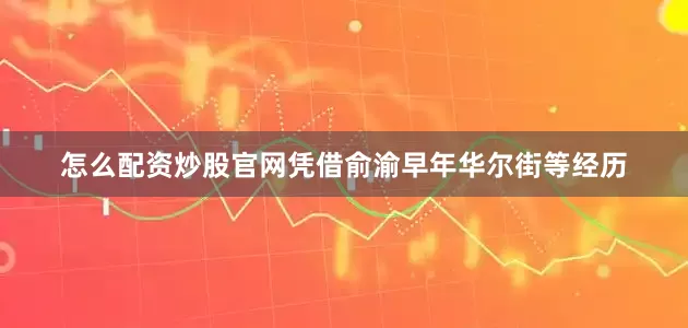 怎么配资炒股官网凭借俞渝早年华尔街等经历
