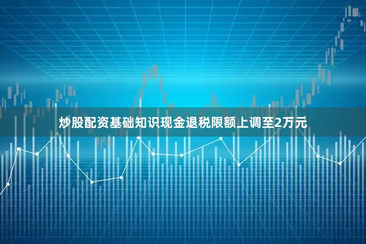 炒股配资基础知识现金退税限额上调至2万元