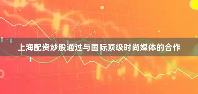 上海配资炒股通过与国际顶级时尚媒体的合作